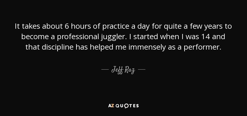 It takes about 6 hours of practice a day for quite a few years to become a professional juggler. I started when I was 14 and that discipline has helped me immensely as a performer. - Jeff Raz