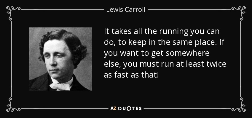 It takes all the running you can do, to keep in the same place. If you want to get somewhere else, you must run at least twice as fast as that! - Lewis Carroll