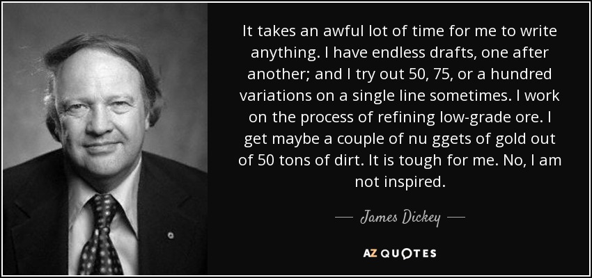 It takes an awful lot of time for me to write anything. I have endless drafts, one after another; and I try out 50, 75, or a hundred variations on a single line sometimes. I work on the process of refining low-grade ore. I get maybe a couple of nu ggets of gold out of 50 tons of dirt. It is tough for me. No, I am not inspired. - James Dickey