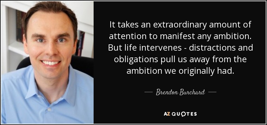 It takes an extraordinary amount of attention to manifest any ambition. But life intervenes - distractions and obligations pull us away from the ambition we originally had. - Brendon Burchard