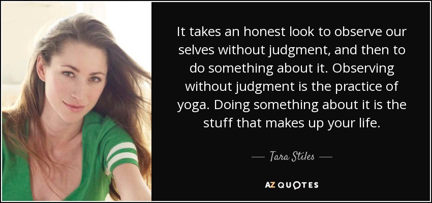 It takes an honest look to observe our selves without judgment, and then to do something about it. Observing without judgment is the practice of yoga. Doing something about it is the stuff that makes up your life. - Tara Stiles