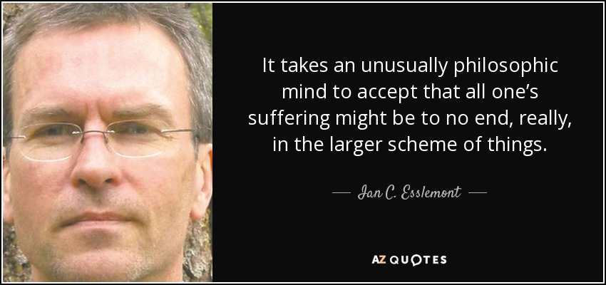 It takes an unusually philosophic mind to accept that all one’s suffering might be to no end, really, in the larger scheme of things. - Ian C. Esslemont