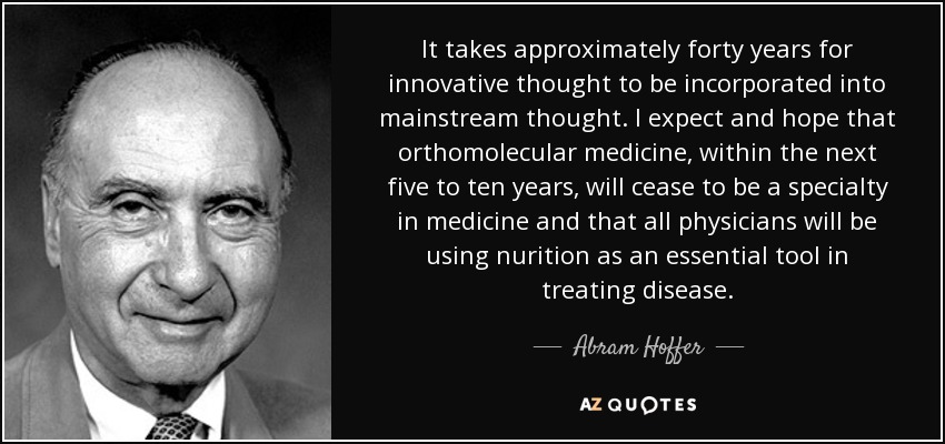 It takes approximately forty years for innovative thought to be incorporated into mainstream thought. I expect and hope that orthomolecular medicine, within the next five to ten years, will cease to be a specialty in medicine and that all physicians will be using nurition as an essential tool in treating disease. - Abram Hoffer