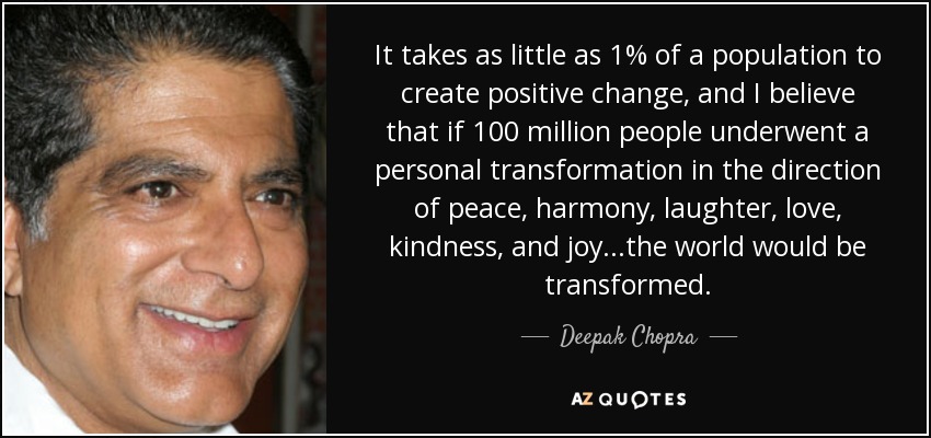 It takes as little as 1% of a population to create positive change, and I believe that if 100 million people underwent a personal transformation in the direction of peace, harmony, laughter, love, kindness, and joy...the world would be transformed. - Deepak Chopra