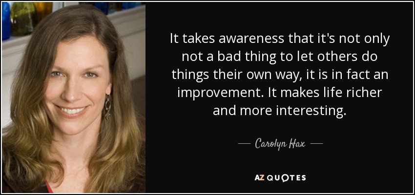 It takes awareness that it's not only not a bad thing to let others do things their own way, it is in fact an improvement. It makes life richer and more interesting. - Carolyn Hax