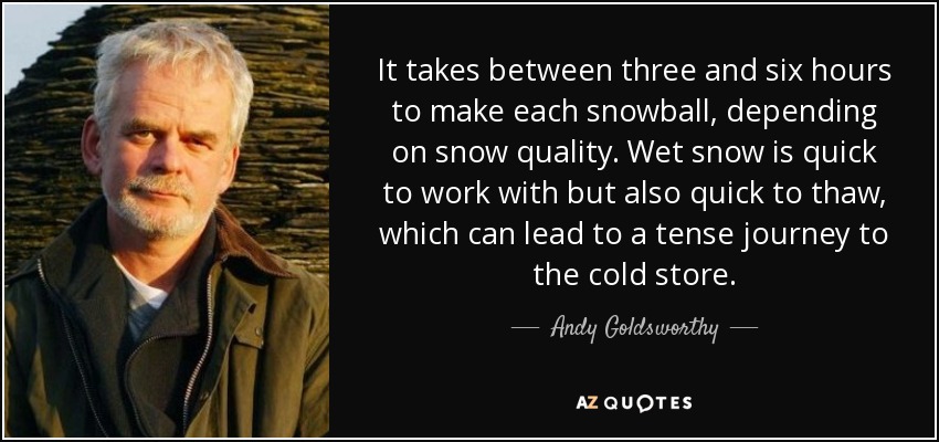 It takes between three and six hours to make each snowball, depending on snow quality. Wet snow is quick to work with but also quick to thaw, which can lead to a tense journey to the cold store. - Andy Goldsworthy