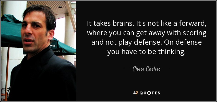 It takes brains. It's not like a forward, where you can get away with scoring and not play defense. On defense you have to be thinking. - Chris Chelios