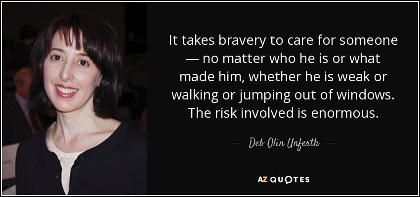 It takes bravery to care for someone — no matter who he is or what made him, whether he is weak or walking or jumping out of windows. The risk involved is enormous. - Deb Olin Unferth