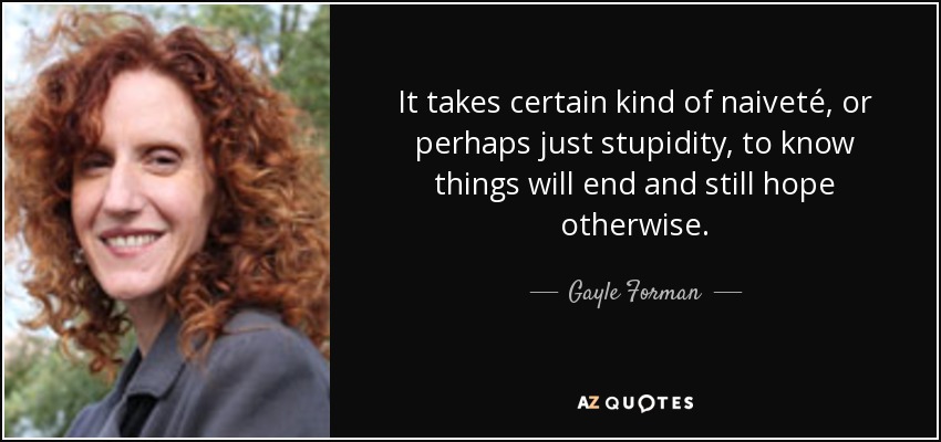 It takes certain kind of naiveté, or perhaps just stupidity, to know things will end and still hope otherwise. - Gayle Forman
