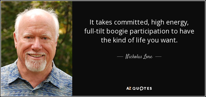 It takes committed, high energy, full-tilt boogie participation to have the kind of life you want. - Nicholas Lore