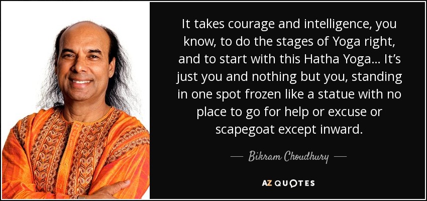 It takes courage and intelligence, you know, to do the stages of Yoga right, and to start with this Hatha Yoga… It’s just you and nothing but you, standing in one spot frozen like a statue with no place to go for help or excuse or scapegoat except inward. - Bikram Choudhury