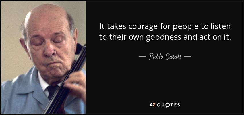 It takes courage for people to listen to their own goodness and act on it. - Pablo Casals