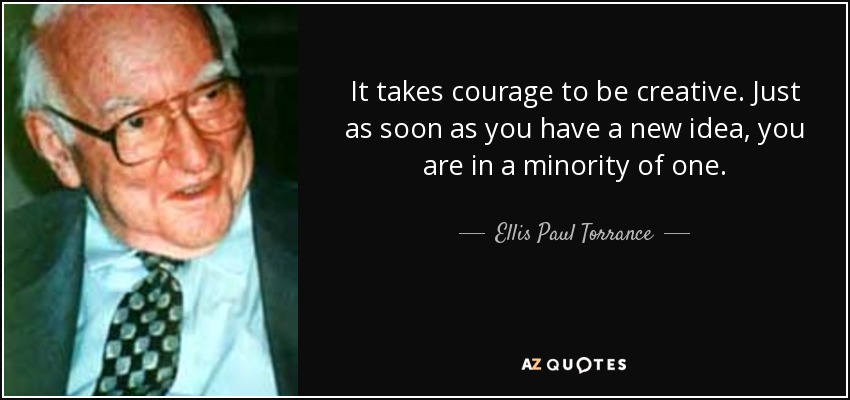 It takes courage to be creative. Just as soon as you have a new idea, you are in a minority of one. - Ellis Paul Torrance