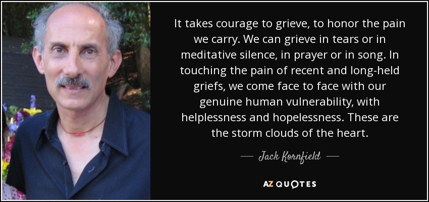 It takes courage to grieve, to honor the pain we carry. We can grieve in tears or in meditative silence, in prayer or in song. In touching the pain of recent and long-held griefs, we come face to face with our genuine human vulnerability, with helplessness and hopelessness. These are the storm clouds of the heart. - Jack Kornfield