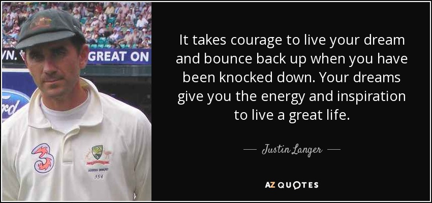 It takes courage to live your dream and bounce back up when you have been knocked down. Your dreams give you the energy and inspiration to live a great life. - Justin Langer