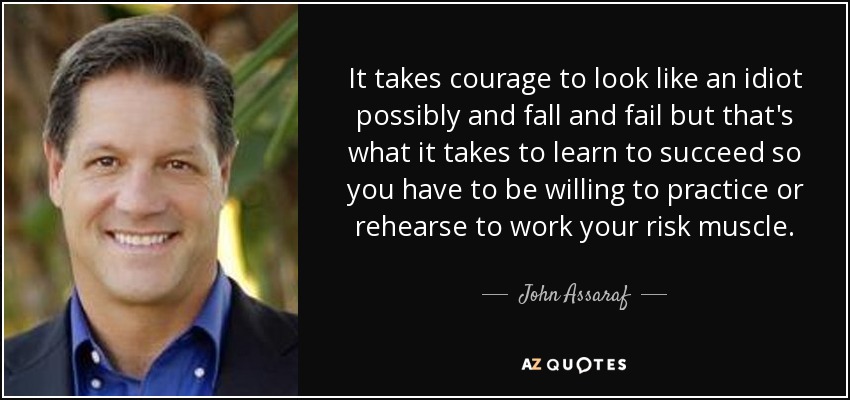 It takes courage to look like an idiot possibly and fall and fail but that's what it takes to learn to succeed so you have to be willing to practice or rehearse to work your risk muscle. - John Assaraf