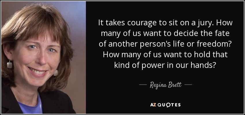 It takes courage to sit on a jury. How many of us want to decide the fate of another person's life or freedom? How many of us want to hold that kind of power in our hands? - Regina Brett
