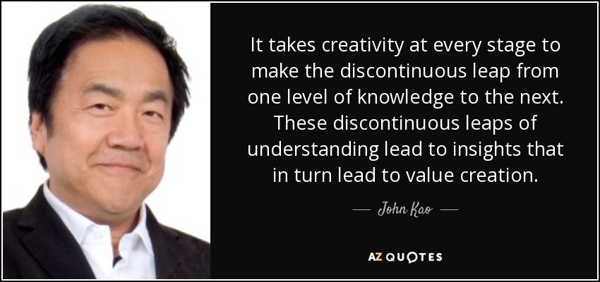 It takes creativity at every stage to make the discontinuous leap from one level of knowledge to the next. These discontinuous leaps of understanding lead to insights that in turn lead to value creation. - John Kao