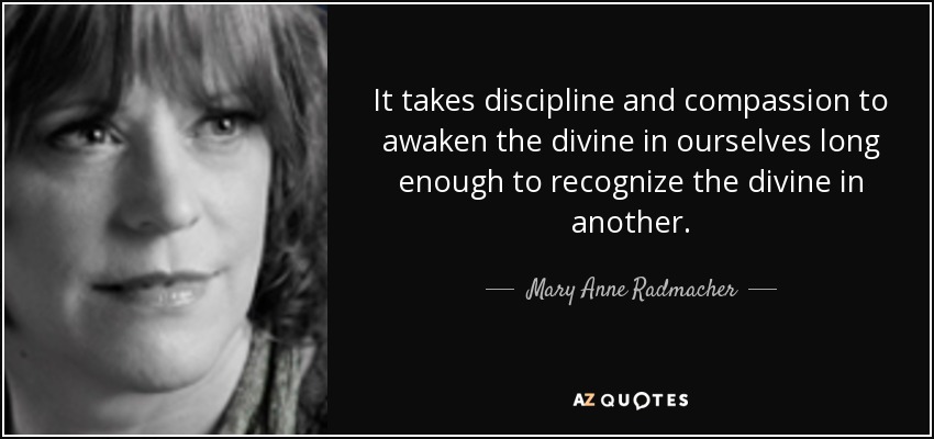 It takes discipline and compassion to awaken the divine in ourselves long enough to recognize the divine in another. - Mary Anne Radmacher