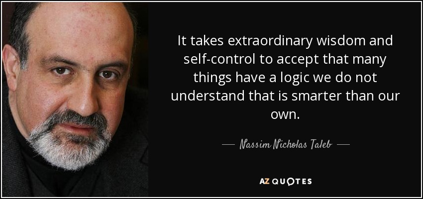 It takes extraordinary wisdom and self-control to accept that many things have a logic we do not understand that is smarter than our own. - Nassim Nicholas Taleb