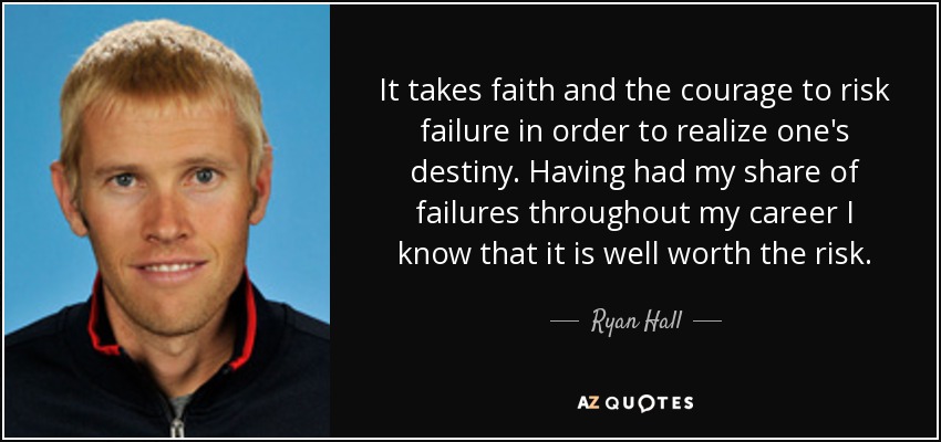 It takes faith and the courage to risk failure in order to realize one's destiny. Having had my share of failures throughout my career I know that it is well worth the risk. - Ryan Hall