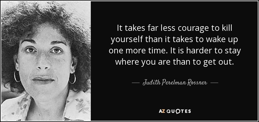 It takes far less courage to kill yourself than it takes to wake up one more time. It is harder to stay where you are than to get out. - Judith Perelman Rossner