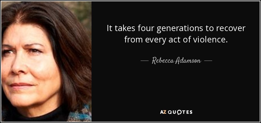 It takes four generations to recover from every act of violence. - Rebecca Adamson