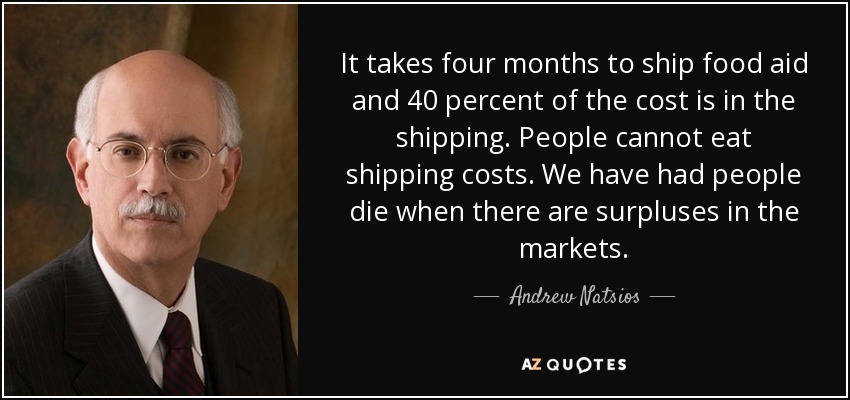 It takes four months to ship food aid and 40 percent of the cost is in the shipping. People cannot eat shipping costs. We have had people die when there are surpluses in the markets. - Andrew Natsios