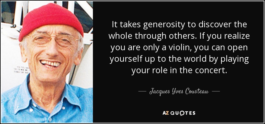 It takes generosity to discover the whole through others. If you realize you are only a violin, you can open yourself up to the world by playing your role in the concert. - Jacques Yves Cousteau