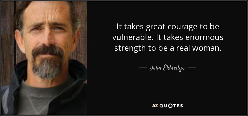 It takes great courage to be vulnerable. It takes enormous strength to be a real woman. - John Eldredge