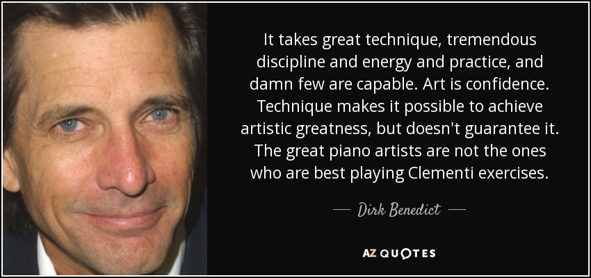 It takes great technique, tremendous discipline and energy and practice, and damn few are capable. Art is confidence. Technique makes it possible to achieve artistic greatness, but doesn't guarantee it. The great piano artists are not the ones who are best playing Clementi exercises. - Dirk Benedict