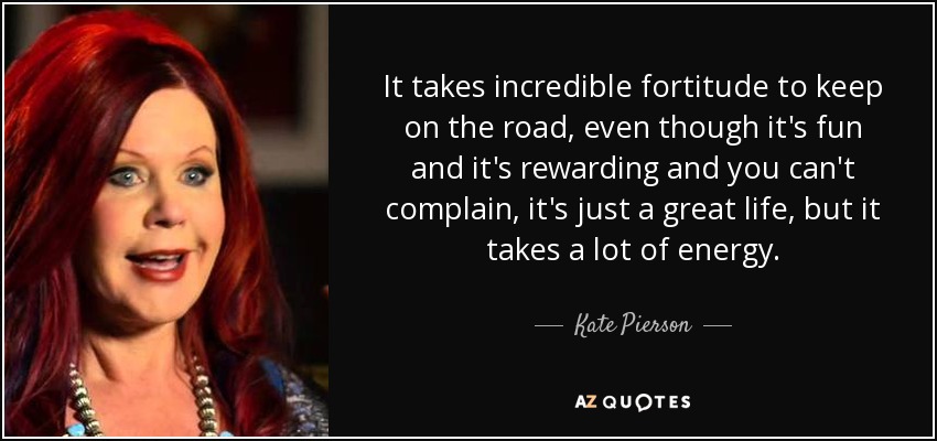 It takes incredible fortitude to keep on the road, even though it's fun and it's rewarding and you can't complain, it's just a great life, but it takes a lot of energy. - Kate Pierson