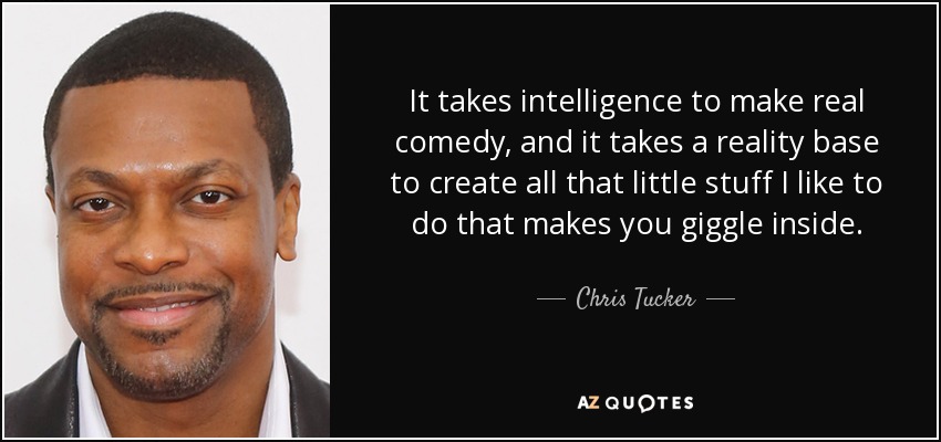 It takes intelligence to make real comedy, and it takes a reality base to create all that little stuff I like to do that makes you giggle inside. - Chris Tucker