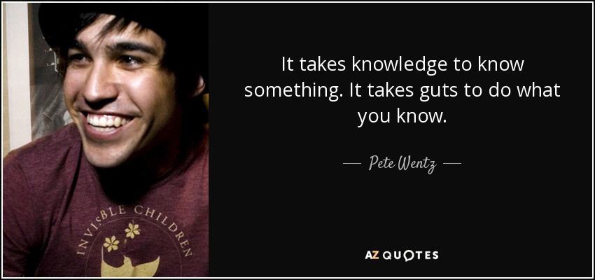 It takes knowledge to know something. It takes guts to do what you know. - Pete Wentz