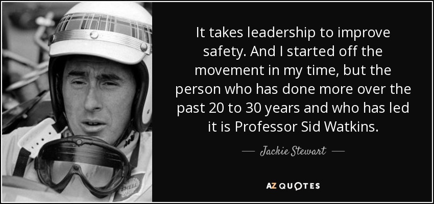 It takes leadership to improve safety. And I started off the movement in my time, but the person who has done more over the past 20 to 30 years and who has led it is Professor Sid Watkins. - Jackie Stewart