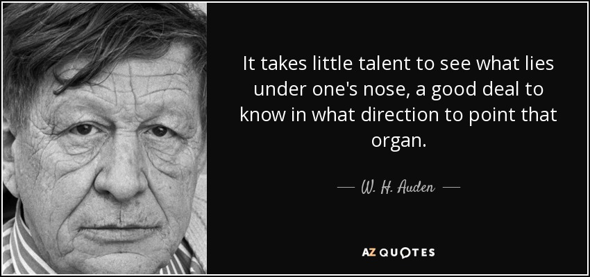It takes little talent to see what lies under one's nose, a good deal to know in what direction to point that organ. - W. H. Auden