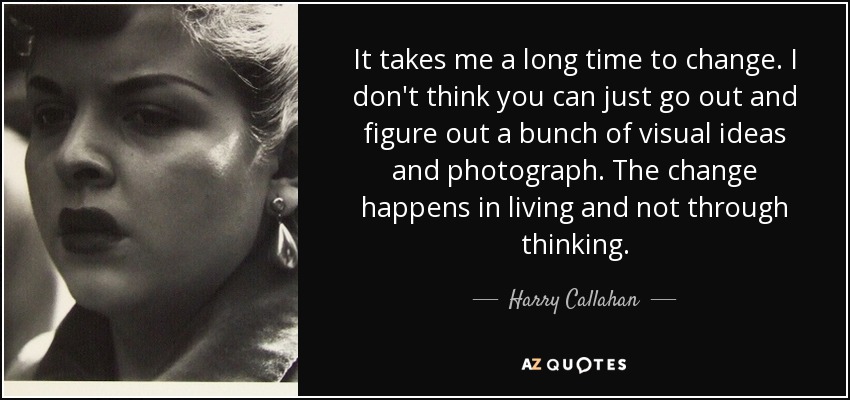 It takes me a long time to change. I don't think you can just go out and figure out a bunch of visual ideas and photograph. The change happens in living and not through thinking. - Harry Callahan