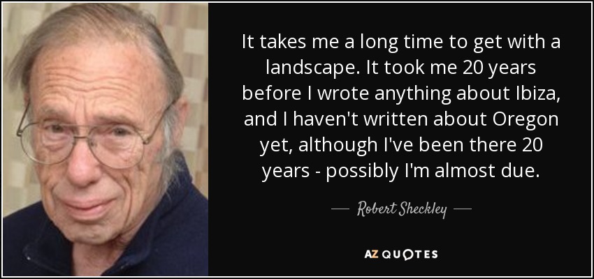 It takes me a long time to get with a landscape. It took me 20 years before I wrote anything about Ibiza, and I haven't written about Oregon yet, although I've been there 20 years - possibly I'm almost due. - Robert Sheckley