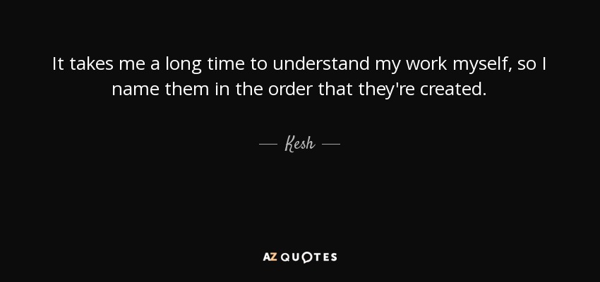 It takes me a long time to understand my work myself, so I name them in the order that they're created. - Kesh