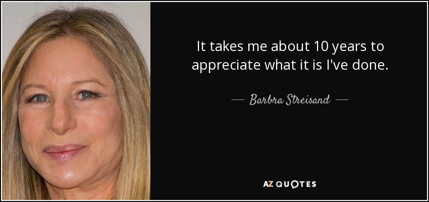 It takes me about 10 years to appreciate what it is I've done. - Barbra Streisand