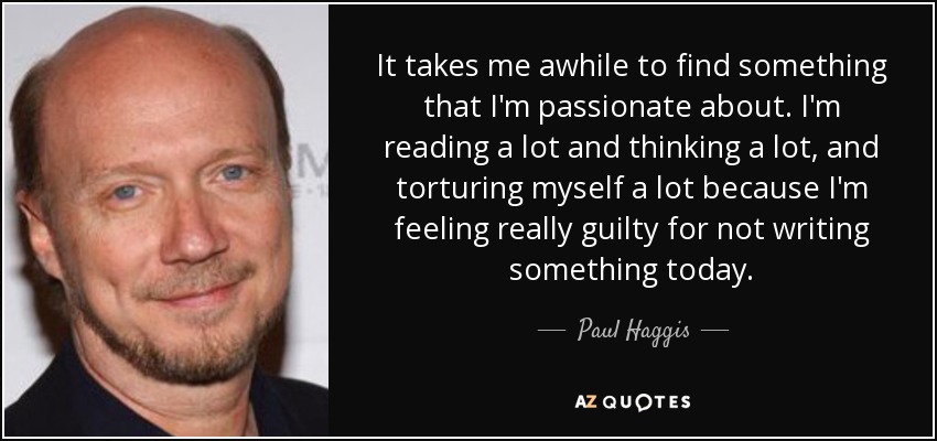 It takes me awhile to find something that I'm passionate about. I'm reading a lot and thinking a lot, and torturing myself a lot because I'm feeling really guilty for not writing something today. - Paul Haggis