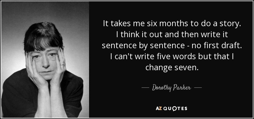 It takes me six months to do a story. I think it out and then write it sentence by sentence - no first draft. I can't write five words but that I change seven. - Dorothy Parker