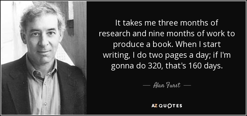 It takes me three months of research and nine months of work to produce a book. When I start writing, I do two pages a day; if I'm gonna do 320, that's 160 days. - Alan Furst