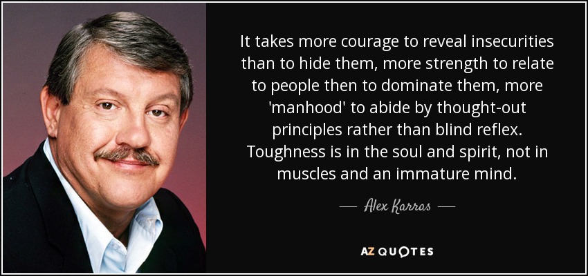 It takes more courage to reveal insecurities than to hide them, more strength to relate to people then to dominate them, more 'manhood' to abide by thought-out principles rather than blind reflex. Toughness is in the soul and spirit, not in muscles and an immature mind. - Alex Karras