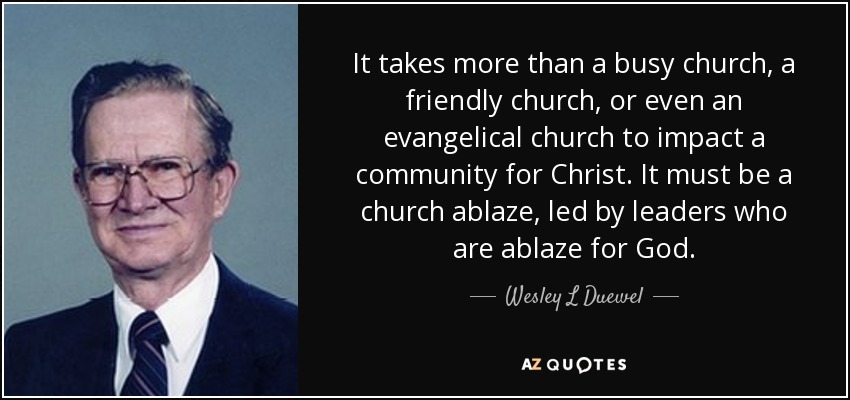It takes more than a busy church, a friendly church, or even an evangelical church to impact a community for Christ. It must be a church ablaze, led by leaders who are ablaze for God. - Wesley L Duewel