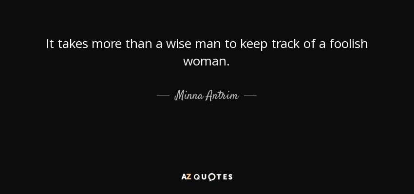 It takes more than a wise man to keep track of a foolish woman. - Minna Antrim