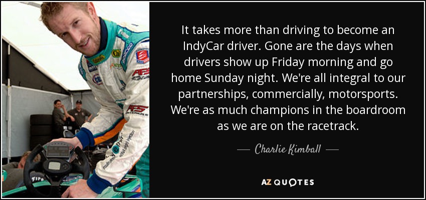 It takes more than driving to become an IndyCar driver. Gone are the days when drivers show up Friday morning and go home Sunday night. We're all integral to our partnerships, commercially, motorsports. We're as much champions in the boardroom as we are on the racetrack. - Charlie Kimball