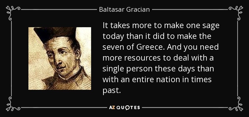 It takes more to make one sage today than it did to make the seven of Greece. And you need more resources to deal with a single person these days than with an entire nation in times past. - Baltasar Gracian