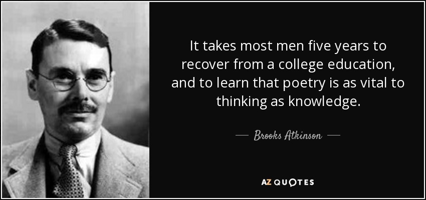 It takes most men five years to recover from a college education, and to learn that poetry is as vital to thinking as knowledge. - Brooks Atkinson