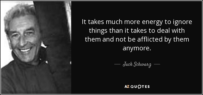 It takes much more energy to ignore things than it takes to deal with them and not be afflicted by them anymore. - Jack Schwarz